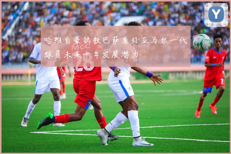 哈维自豪执教巴萨看好亚马尔一代球员未来十年发展潜力