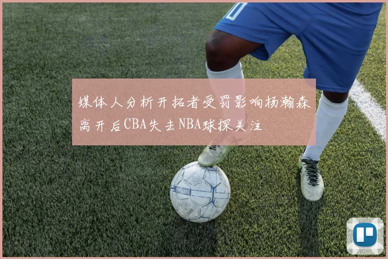 媒体人分析开拓者受罚影响杨瀚森离开后CBA失去NBA球探关注