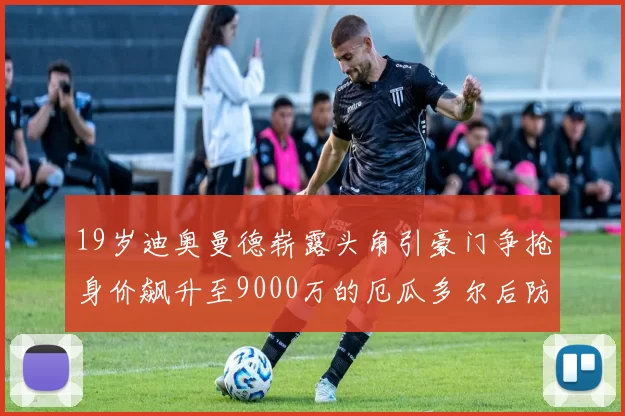 19岁迪奥曼德崭露头角引豪门争抢身价飙升至9000万的厄瓜多尔后防新星