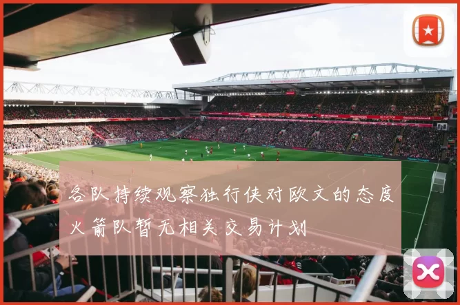 各队持续观察独行侠对欧文的态度火箭队暂无相关交易计划