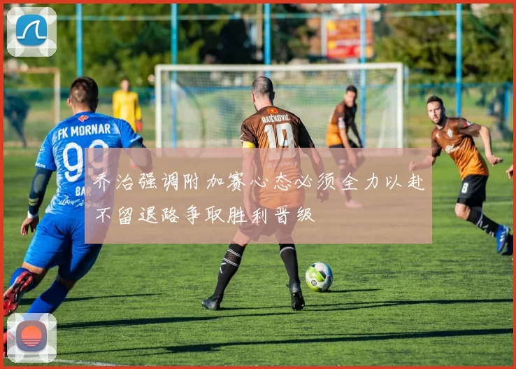 乔治强调附加赛心态必须全力以赴不留退路争取胜利晋级