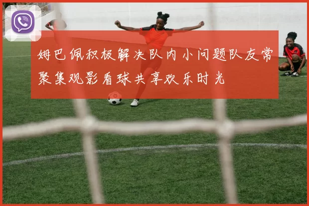 姆巴佩积极解决队内小问题队友常聚集观影看球共享欢乐时光