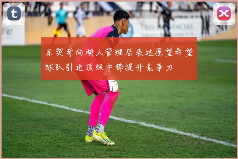 东契奇向湖人管理层表达愿望希望球队引进顶级中锋提升竞争力