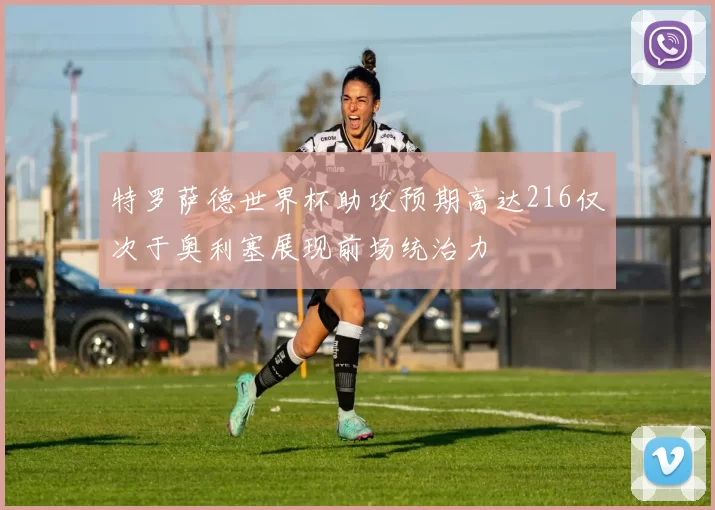 特罗萨德世界杯助攻预期高达216仅次于奥利塞展现前场统治力