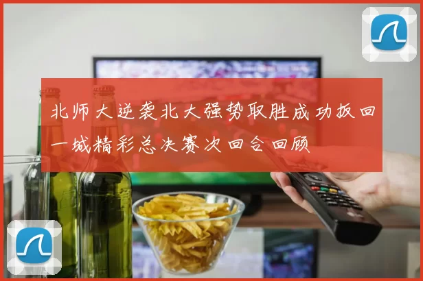 北师大逆袭北大强势取胜成功扳回一城精彩总决赛次回合回顾