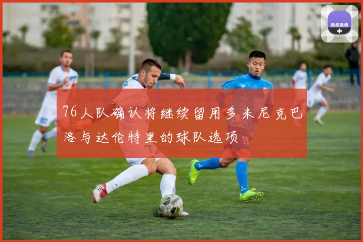 76人队确认将继续留用多米尼克巴洛与达伦特里的球队选项