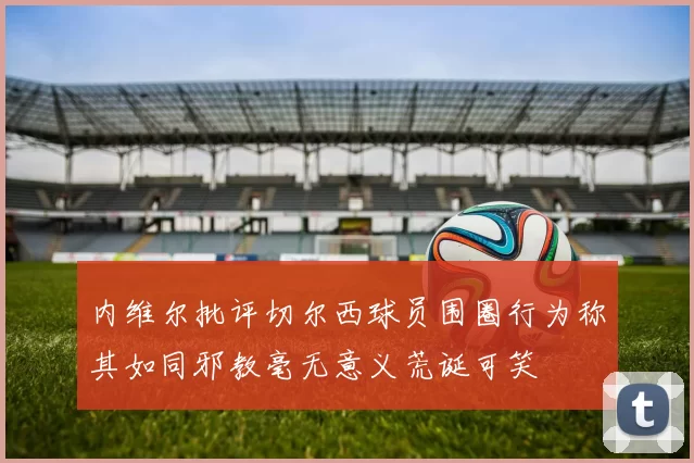 内维尔批评切尔西球员围圈行为称其如同邪教毫无意义荒诞可笑
