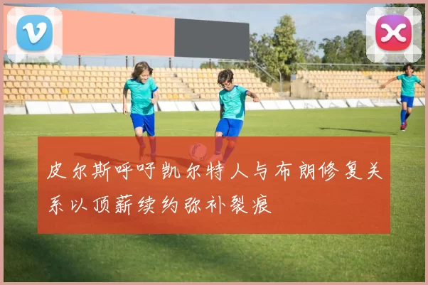皮尔斯呼吁凯尔特人与布朗修复关系以顶薪续约弥补裂痕