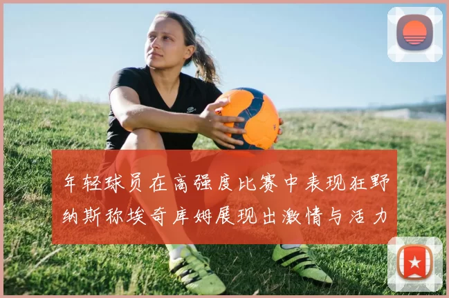 年轻球员在高强度比赛中表现狂野纳斯称埃奇库姆展现出激情与活力