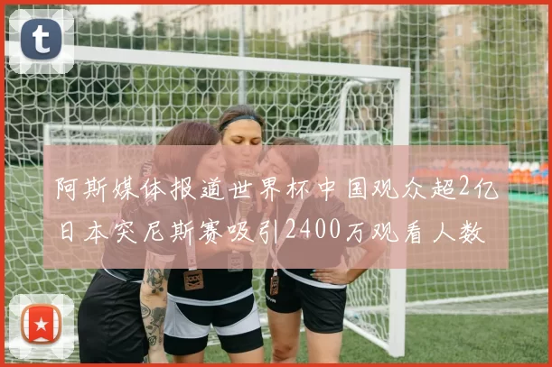 阿斯媒体报道世界杯中国观众超2亿日本突尼斯赛吸引2400万观看人数
