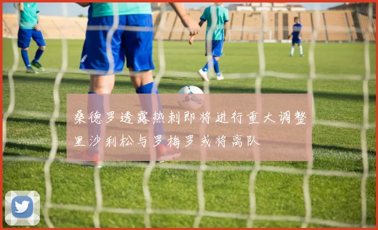 桑德罗透露热刺即将进行重大调整里沙利松与罗梅罗或将离队