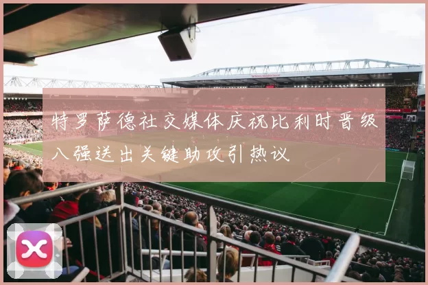 特罗萨德社交媒体庆祝比利时晋级八强送出关键助攻引热议