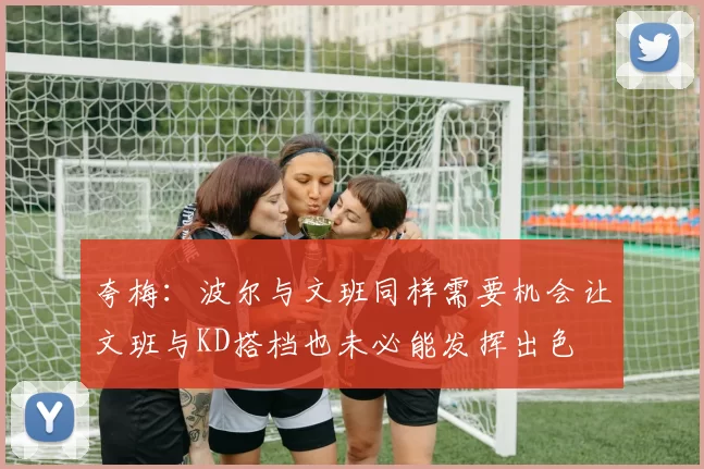 夸梅：波尔与文班同样需要机会让文班与KD搭档也未必能发挥出色