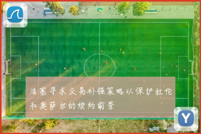 活塞寻求交易补强策略以保护杜伦和奥萨尔的续约前景