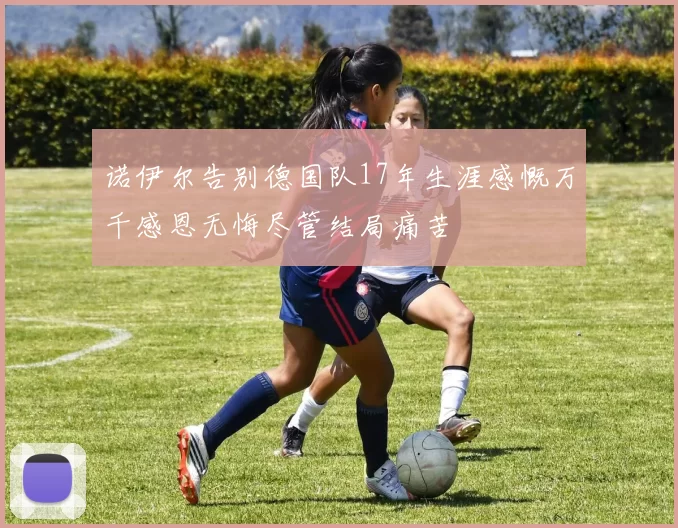 诺伊尔告别德国队17年生涯感慨万千感恩无悔尽管结局痛苦