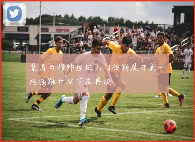 皇马与穆帅经纪人门德斯展开新一轮接触计划下周再谈