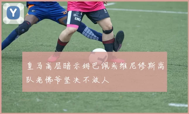 皇马高层暗示姆巴佩或维尼修斯离队老佛爷坚决不放人