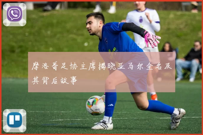 摩洛哥足协主席揭晓亚马尔全名及其背后故事