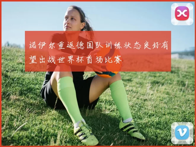 诺伊尔重返德国队训练状态良好有望出战世界杯首场比赛