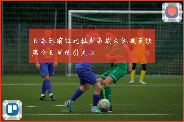 日本队前往达拉斯备战久保建英缺席今日训练引关注