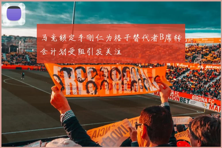 马竞锁定李刚仁为格子替代者B席转会计划受阻引发关注