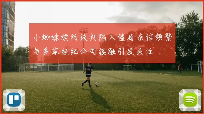 小蜘蛛续约谈判陷入僵局亲信频繁与多家经纪公司接触引发关注