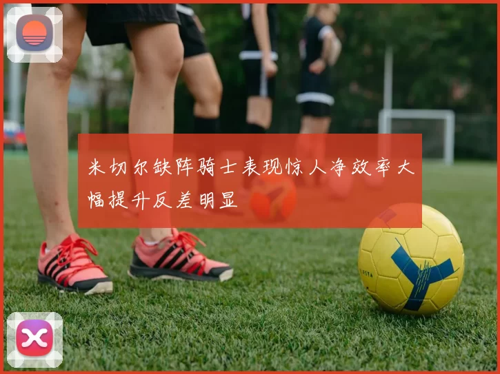 米切尔缺阵骑士表现惊人净效率大幅提升反差明显